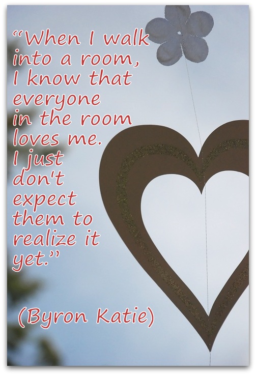 "When I walk into a room, I know that everyone in the room loves me. I just don't expect them to realize it yet." (Byron Katie)