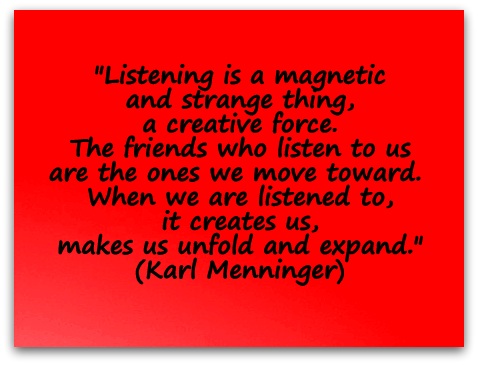 "Listening is a magnetic and strange thing a creative force. The friends who listen to us are the ones we move toward. When we are listened to, it creates us makes us, unfold and expand."  (Karl Menninger)