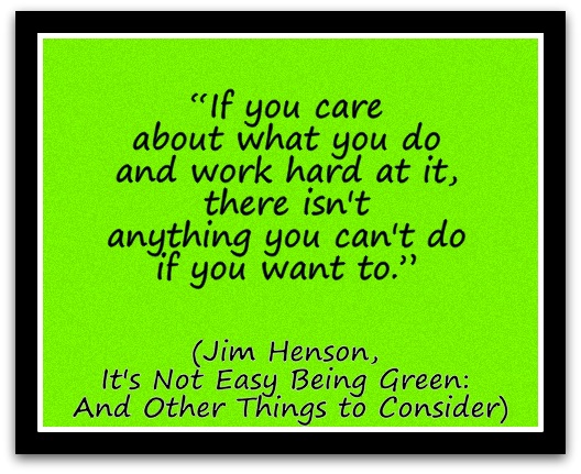 “If you care about what you do and work hard at it, there isn't anything you can't do if you want to.” (Jim Henson, It's Not Easy Being Green And Other Things to Consider)