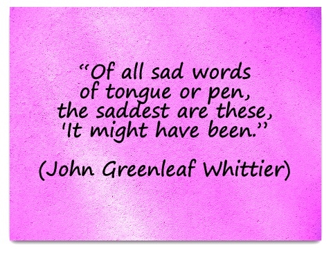 "Of all sad words of tongue or pen the saddest are these 'It might have been.'” (John Greenleaf Whittier)