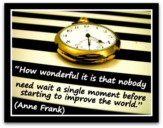 “How wonderful it is that nobody need wait a single moment before starting to improve the world.” (Anne Frank)