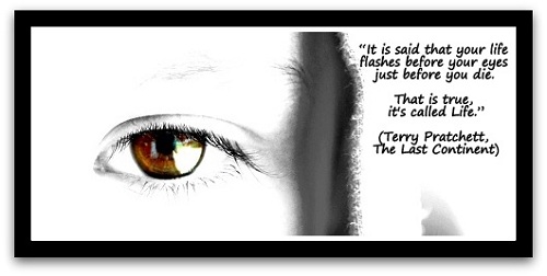 “It is said that your life flashes before your eyes just before you die. That is true, it's called Life.” (Terry Pratchett, The Last Continent)