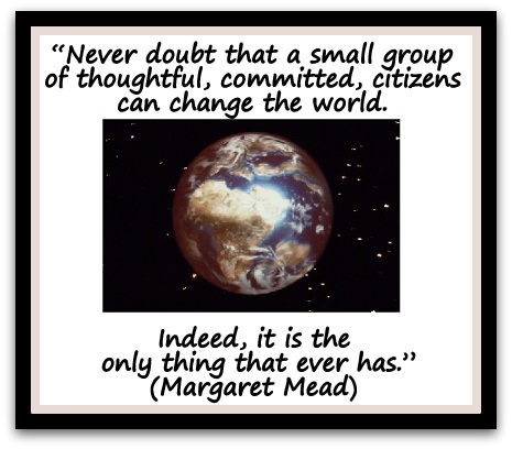 “Never doubt that a small group of thoughtful, committed, citizens can change the world. Indeed, it is the only thing that ever has.” (Margaret Mead)