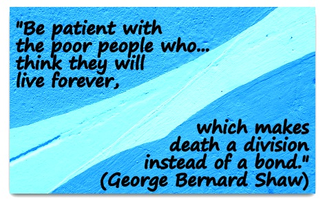 "Be patient with the poor people who...think they will live forever, which makes death a division instead of a bond." (George Bernard Shaw)