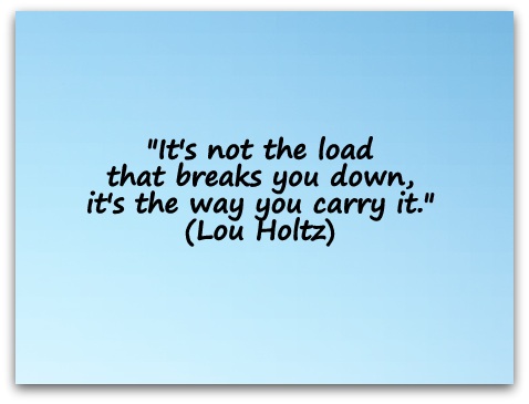 "It's not the load that breaks you down, it's the way you carry it." (Lou Holtz)