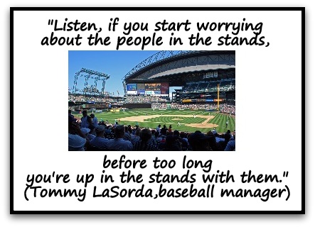 "Listen, if you start worrying about the people in the stands, before too long you're up in the stands with them." (Tommy LaSorda, baseball manager)