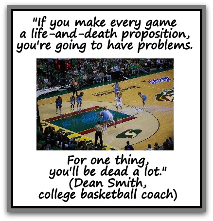 "If you make every game a life-and-death proposition, you're going to have problems.  For one thing, you'll be dead a lot." (Dean Smith, college basketball coach)