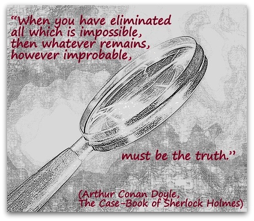 "When you have eliminated all which is impossible, then whatever remains, however improbable, must be the truth." (Arthur Conan Doyle, The Case-Book of Sherlock Holmes)