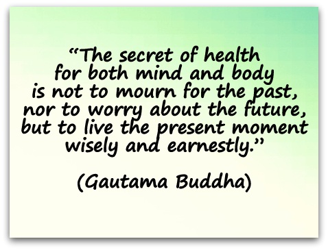 “The secret of health for both mind and body is not to mourn for the past, nor to worry about the future, but to live the present moment wisely and earnestly.” (Gautama Buddha)