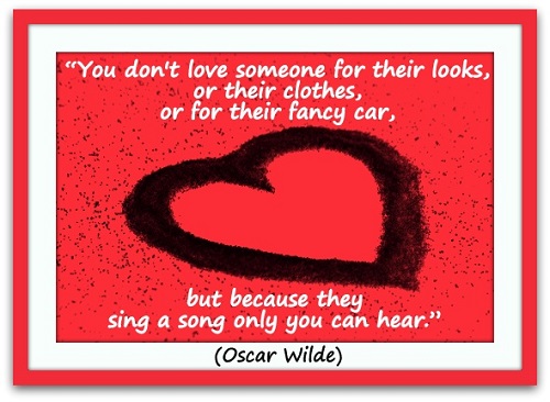 “You don't love someone for their looks, or their clothes, or for their fancy car, but because they sing a song only you can hear.” (Oscar Wilde)