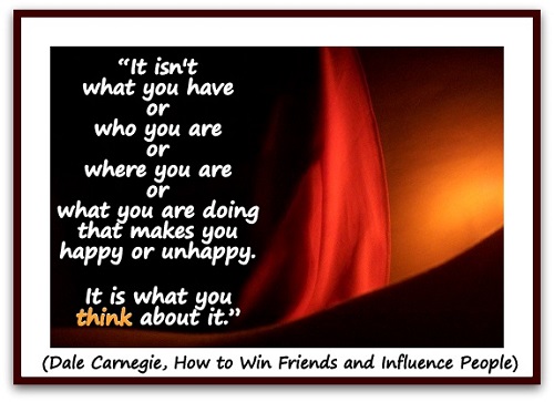 “It isn't what you have or who you are or where you are or what you are doing that makes you happy or unhappy. It is what you think about it.” (Dale Carnegie, How to Win Friends and Influence People)