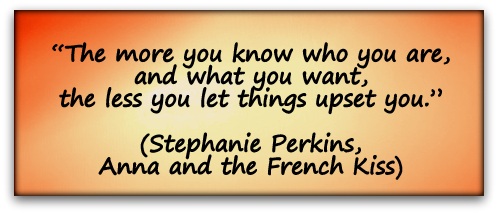 “The more you know who you are, and what you want, the less you let things upset you.” (Stephanie Perkins, Anna and the French Kiss)