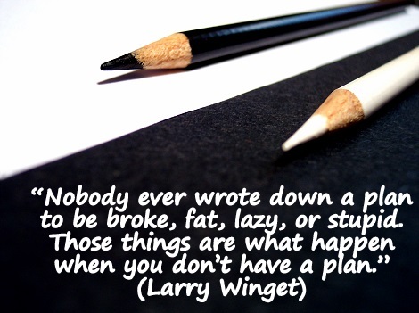 “Nobody ever wrote down a plan to be broke, fat, lazy, or stupid. Those things are what happen when you don’t have a plan.” (Larry Winget)