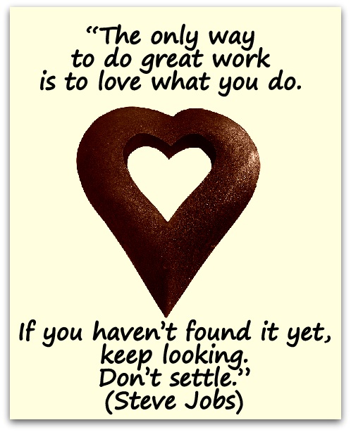 “The only way to do great work is to love what you do. If you haven’t found it yet, keep looking. Don’t settle.” (Steve Jobs)