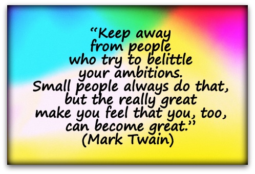 “Keep away from people who try to belittle your ambitions. Small people always do that, but the really great make you feel that you, too, can become great.” (Mark Twain) 