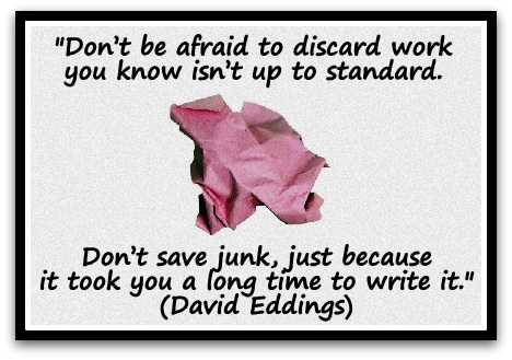 "Don’t be afraid to discard work you know isn’t up to standard. Don’t save junk, just because it took you a long time to write it." (David Eddings)