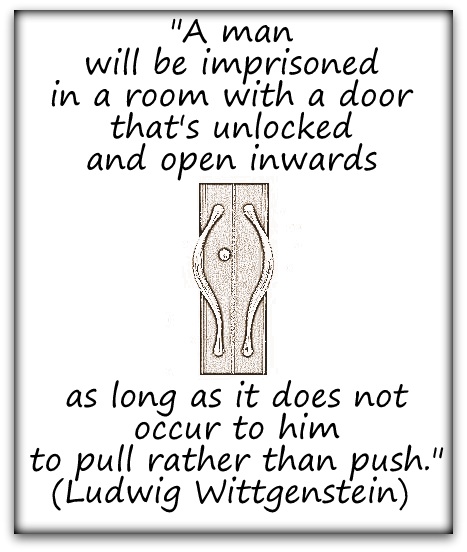 "A man will be imprisoned in a room with a door that's unlocked and opens inwards as long as it does not occur to him to pull rather than push." (Ludwig Wittgenstein)