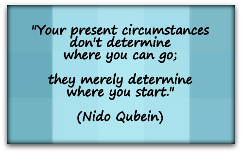 "Your present circumstances don't determine where you can go; they merely determine where you start." (Nido Qubein)