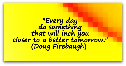 "Every day do something that will inch you closer to a better tomorrow." (Doug Firebaugh) 