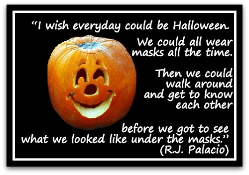 “I wish everyday could be Halloween. We could all wear masks all the time. Then we could walk around and get to know each other before we got to see what we looked like under the masks.” (R.J. Palacio)