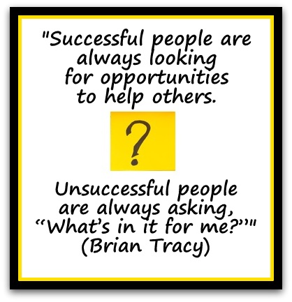 "Successful people are always looking for opportunities to help others.  Unsuccessful people are always asking, “What’s in it for me?”" (Brian Tracy)