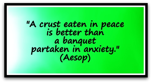 "A crust eaten in peace is better than a banquet partaken in anxiety." (Aesop)