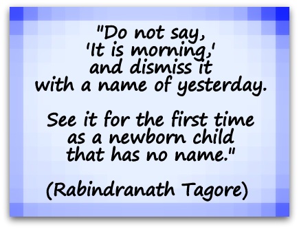 "Do not say, 'It is morning,' and dismiss it with a name of yesterday. See it for the first time as a newborn child that has no name." (Rabindranath Tagore) 