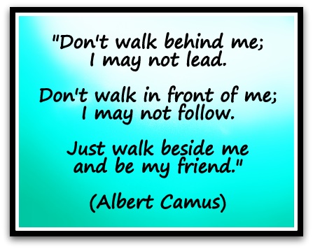 "Don't walk behind me; I may not lead. Don't walk in front of me; I may not follow. Just walk beside me and be my friend." (Albert Camus)