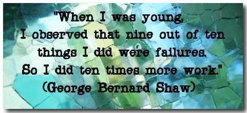 "When I was young, I observed that nine out of ten things I did were failures. So I did ten times more work." (George Bernard Shaw) 