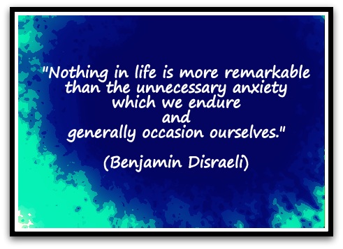 "Nothing in life is more remarkable than the unnecessary anxiety which we endure and generally occasion ourselves." (Benjamin Disraeli)