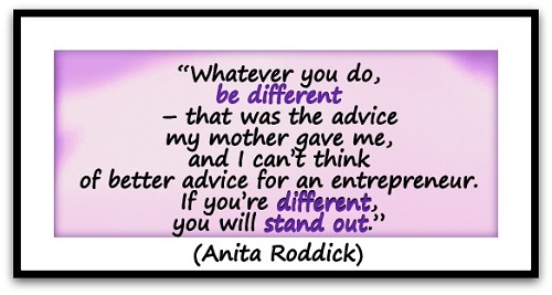 “Whatever you do, be different – that was the advice my mother gave me, and I can’t think of better advice for an entrepreneur. If you’re different, you will stand out.” (Anita Roddick)