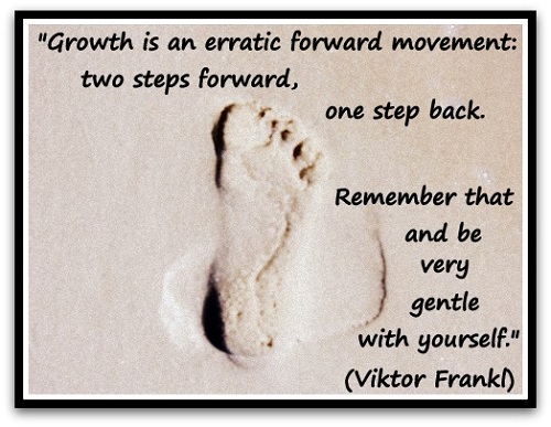 "Growth is an erratic forward movement: two steps forward, one step back. Remember that and be very gentle with yourself." (Viktor Frankl, psychiatrist)