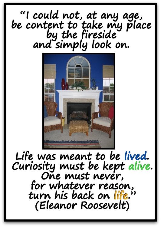 “I could not, at any age, be content to take my place by the fireside and simply look on. Life was meant to be lived. Curiosity must be kept alive. One must never, for whatever reason, turn his back on life.” (Eleanor Roosevelt)
