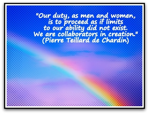 "Our duty, as men and women, is to proceed as if limits to our ability did not exist. We are collaborators in creation." (Pierre Teillard de Chardin)