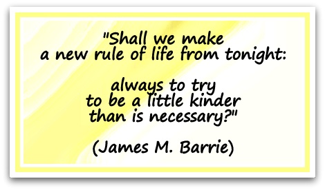 "Shall we make a new rule of life from tonight: always to try to be a little kinder than is necessary?" (James M. Barrie)