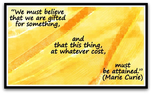 “We must believe that we are gifted for something, and that this thing, at whatever cost, must be attained.”  (Marie Curie)