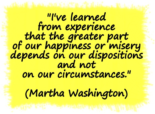 "I've learned from experience that the greater part of our happiness or misery depends on our dispositions and not on our circumstances." (Martha Washington)