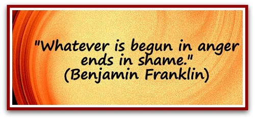 "Whatever is begun in anger ends in shame." (Benjamin Franklin)