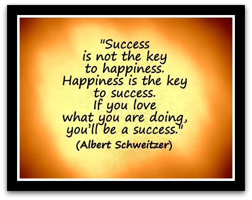 "Success is not the key to happiness. Happiness is the key to success. If you love what you are doing, you’ll be a success." (Albert Schweitzer)