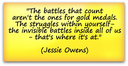 "The battles that count aren't the ones for gold medals. The struggles within yourself- the invisible battles inside all of us - that's where it's at." (Jessie Owens)