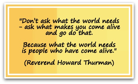 "Don’t ask what the world needs - ask what makes you come alive and go do that. Because what the world needs is people who have come alive." (Reverend Howard Thurman)