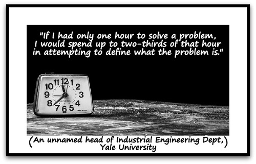 "If I had only one hour to solve a problem, I would spend up to two-thirds of that hour in attempting to define what the problem is." (An unnamed head of Industrial Engineering Dept, Yale University)
