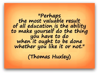 "Perhaps the most valuable result of all education is the ability to make yourself do the thing you have to do when it ought to be done whether you like it or not." (Thomas Huxley)