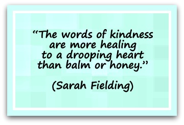 “The words of kindness are more healing to a drooping heart than balm or honey.” (Sarah Fielding)