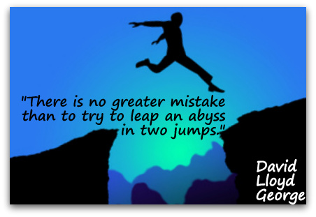 "There is no greater mistake than to try to leap an abyss in two jumps." (David Lloyd George)