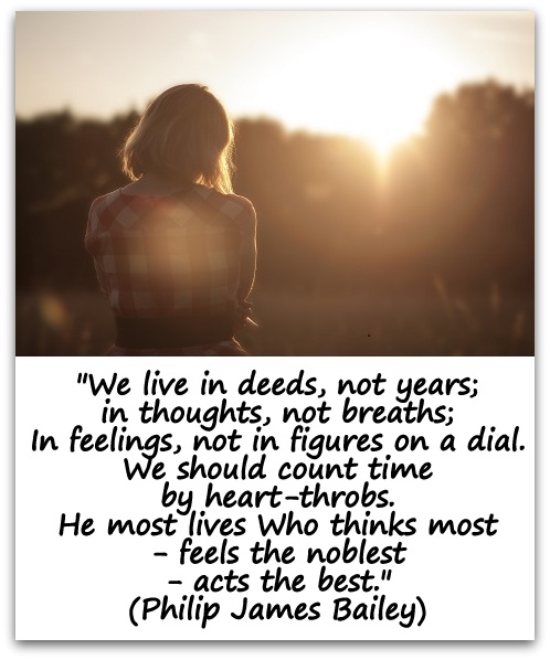 "We live in deeds, not years; in thoughts, not breaths; In feelings, not in figures on a dial. We should count time by heart-throbs. He most lives Who thinks most—feels the noblest—acts the best." (Philip James Bailey)