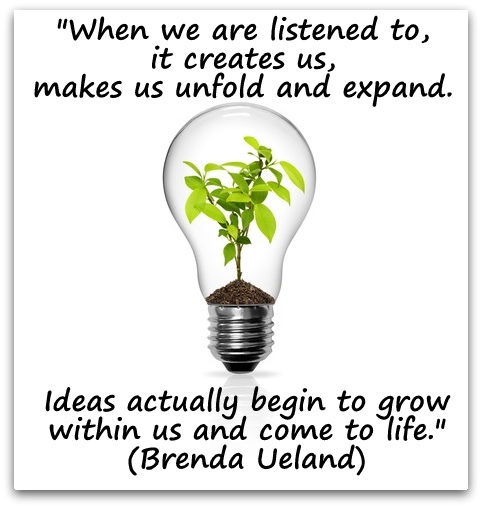 "When we are listened to, it creates us, makes us unfold and expand. Ideas actually begin to grow within us and come to life." (Brenda Ueland)