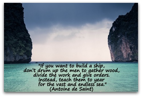 "If you want to build a ship, don’t drum up the men to gather wood, divide the work and give orders. Instead, teach them to yearn for the vast and endless sea." (Antoine de Saint)