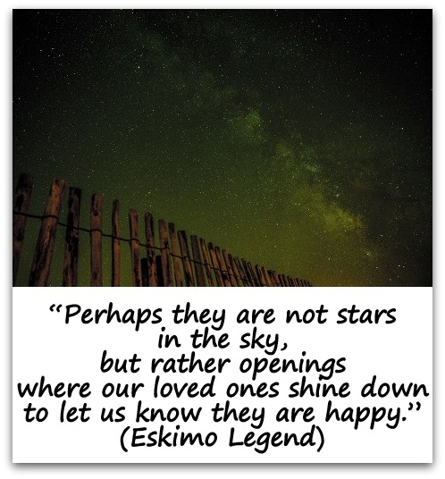 "Perhaps they are not stars in the sky, but rather openings where our loved ones shine down to let us know they are happy." (Eskimo Legend)