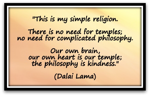 "This is my simple religion. There is no need for temples; no need for complicated philosophy. Our own brain, our own heart is our temple; the philosophy is kindness." (Dalai Lama)